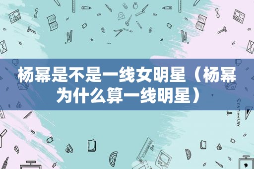 杨幂是不是一线女明星（杨幂为什么算一线明星）