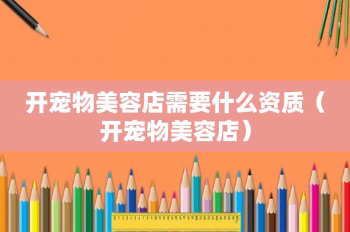 开宠物美容店需要什么资质（开宠物美容店）