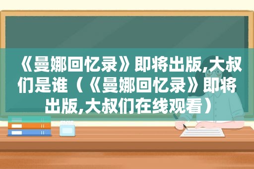 《曼娜回忆录》即将出版,大叔们是谁（《曼娜回忆录》即将出版,大叔们在线观看）