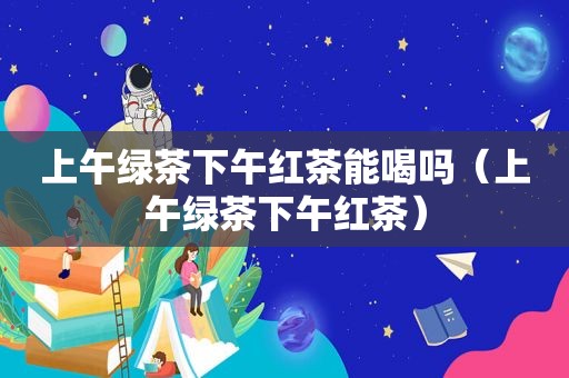 上午绿茶下午红茶能喝吗（上午绿茶下午红茶）