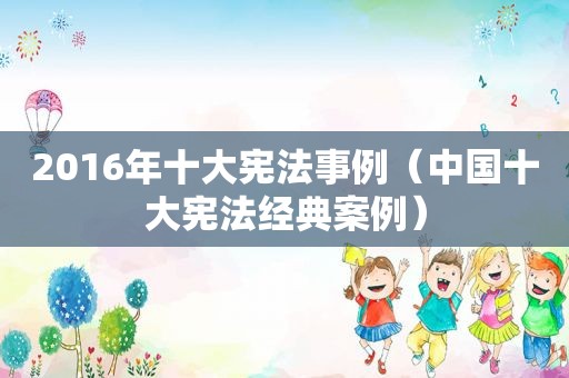 2016年十大宪法事例（中国十大宪法经典案例）