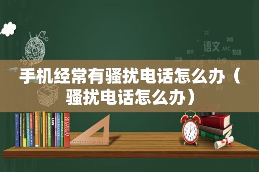 手机经常有骚扰电话怎么办（骚扰电话怎么办）