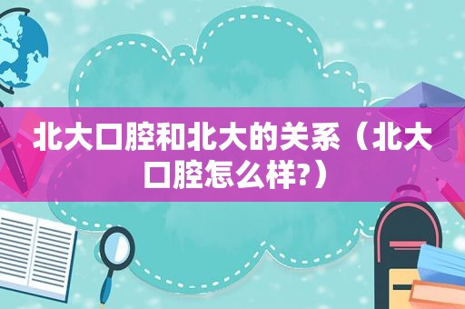 北大口腔和北大的关系（北大口腔怎么样?）