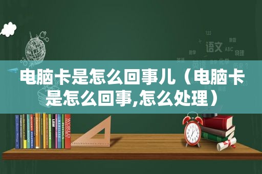 电脑卡是怎么回事儿（电脑卡是怎么回事,怎么处理）