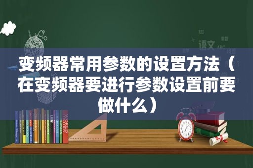 变频器常用参数的设置方法（在变频器要进行参数设置前要做什么）
