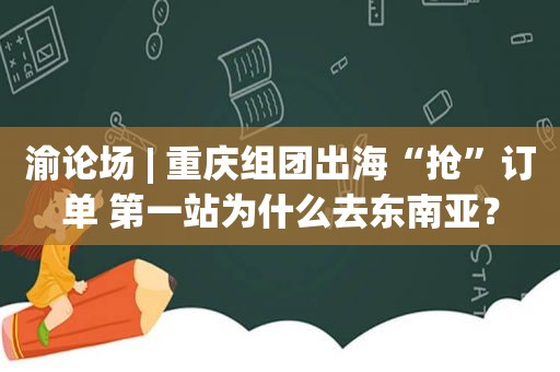 渝论场 | 重庆组团出海“抢”订单 第一站为什么去东南亚？