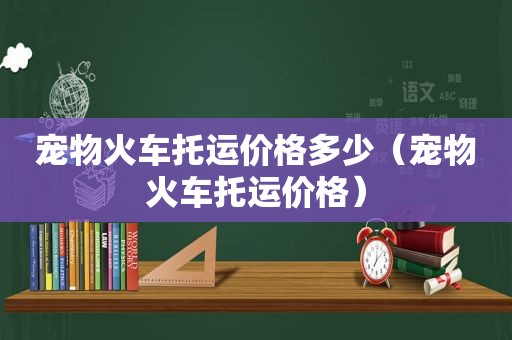 宠物火车托运价格多少（宠物火车托运价格）