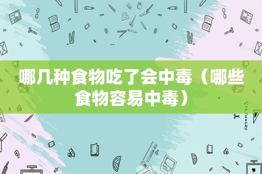 哪几种食物吃了会中毒（哪些食物容易中毒）