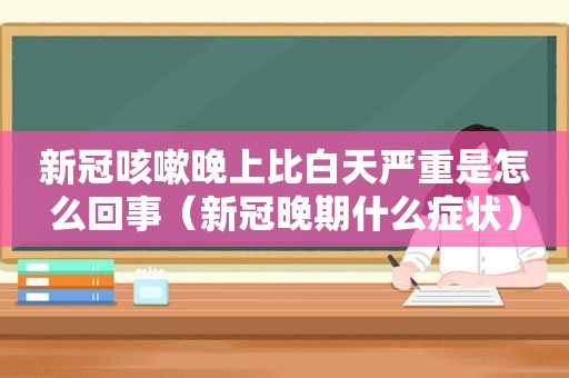 新冠咳嗽晚上比白天严重是怎么回事（新冠晚期什么症状）