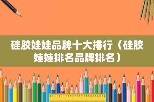 硅胶娃娃品牌十大排行（硅胶娃娃排名品牌排名）