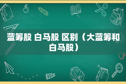 蓝筹股 白马股 区别（大蓝筹和白马股）