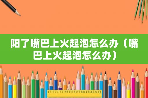 阳了嘴巴上火起泡怎么办（嘴巴上火起泡怎么办）