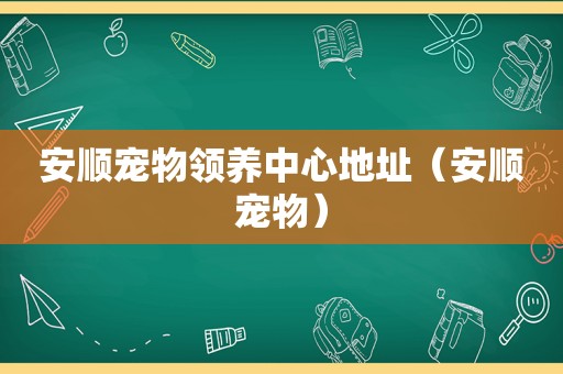 安顺宠物领养中心地址（安顺宠物）