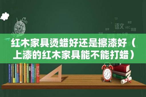 红木家具烫蜡好还是擦漆好（上漆的红木家具能不能打蜡）