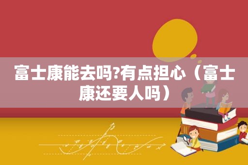富士康能去吗?有点担心（富士康还要人吗）