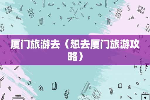 厦门旅游去（想去厦门旅游攻略）