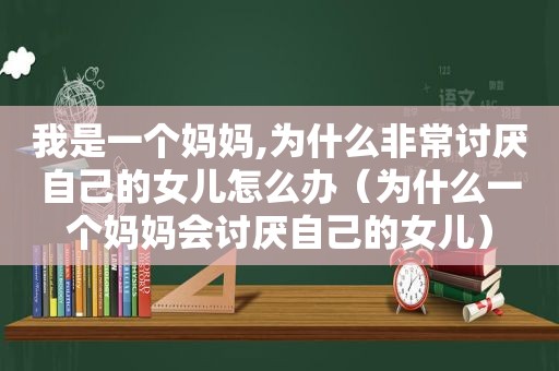 我是一个妈妈,为什么非常讨厌自己的女儿怎么办（为什么一个妈妈会讨厌自己的女儿）