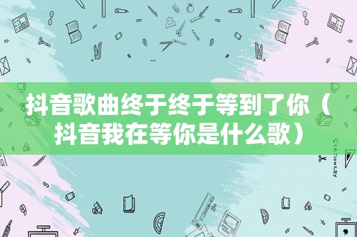 抖音歌曲终于终于等到了你（抖音我在等你是什么歌）