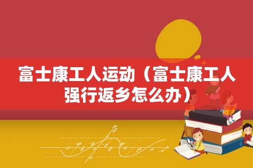 富士康工人运动（富士康工人强行返乡怎么办）