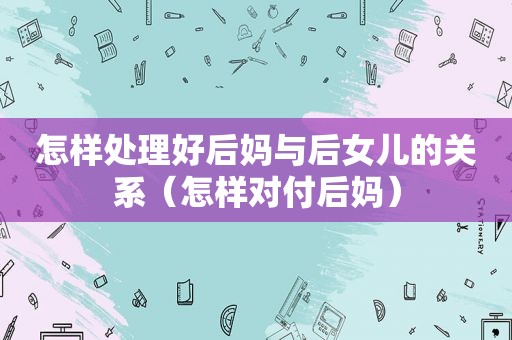 怎样处理好后妈与后女儿的关系（怎样对付后妈）