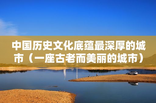 中国历史文化底蕴最深厚的城市（一座古老而美丽的城市）