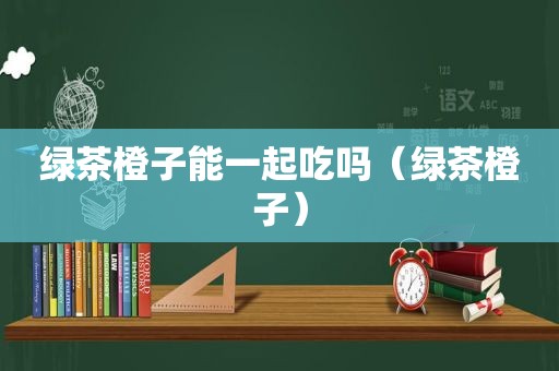 绿茶橙子能一起吃吗（绿茶橙子）