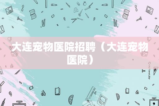 大连宠物医院招聘（大连宠物医院）