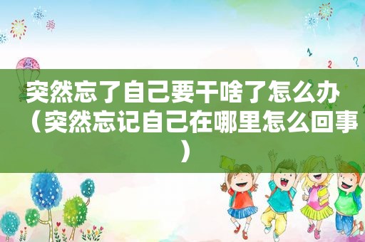突然忘了自己要干啥了怎么办（突然忘记自己在哪里怎么回事）