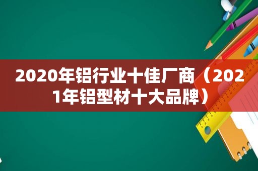 2020年铝行业十佳厂商（2021年铝型材十大品牌）