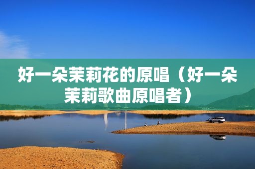 好一朵茉莉花的原唱（好一朵茉莉歌曲原唱者）