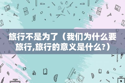 旅行不是为了（我们为什么要旅行,旅行的意义是什么?）