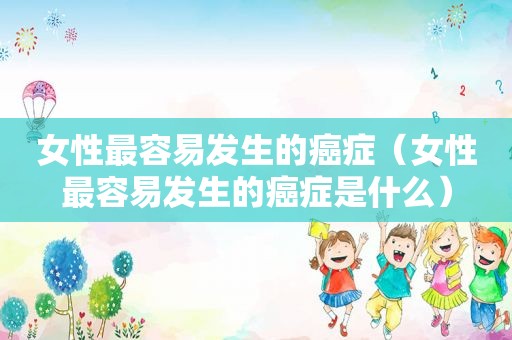女性最容易发生的癌症（女性最容易发生的癌症是什么）
