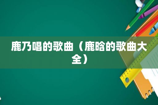 鹿乃唱的歌曲（鹿晗的歌曲大全）