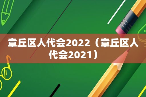 章丘区人代会2022（章丘区人代会2021）