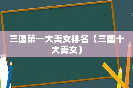 三国第一大美女排名（三国十大美女）