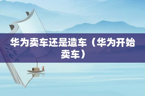 华为卖车还是造车（华为开始卖车）