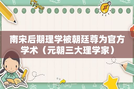 南宋后期理学被朝廷尊为官方学术（元朝三大理学家）