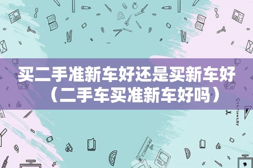 买二手准新车好还是买新车好（二手车买准新车好吗）