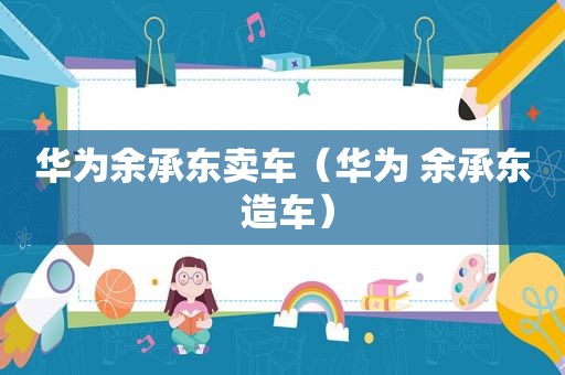 华为余承东卖车（华为 余承东 造车）