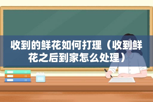 收到的鲜花如何打理（收到鲜花之后到家怎么处理）