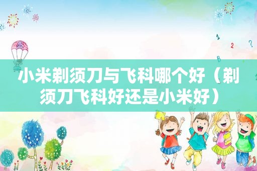 小米剃须刀与飞科哪个好（剃须刀飞科好还是小米好）
