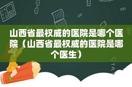 山西省最权威的医院是哪个医院（山西省最权威的医院是哪个医生）