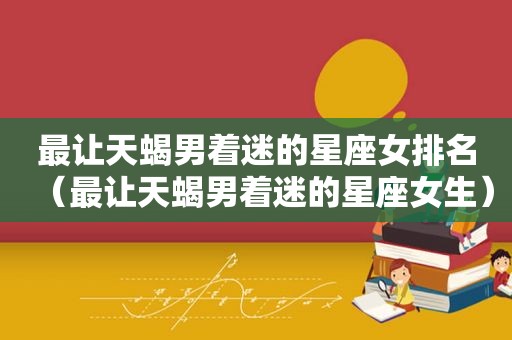 最让天蝎男着迷的星座女排名（最让天蝎男着迷的星座女生）