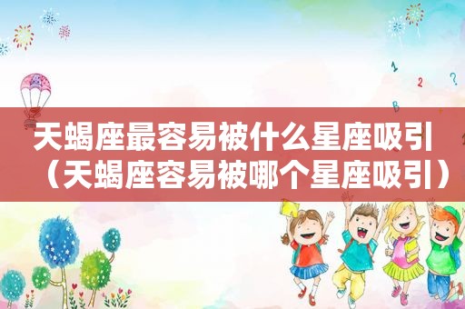 天蝎座最容易被什么星座吸引（天蝎座容易被哪个星座吸引）