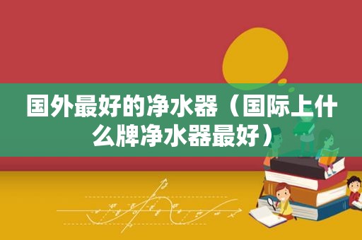 国外最好的净水器（国际上什么牌净水器最好）