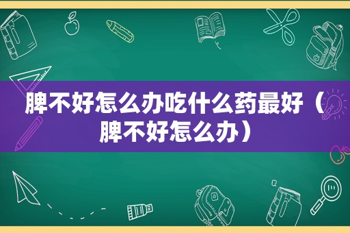 脾不好怎么办吃什么药最好（脾不好怎么办）