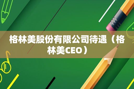 格林美股份有限公司待遇（格林美CEO）