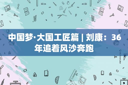 中国梦·大国工匠篇 | 刘康：36年追着风沙奔跑