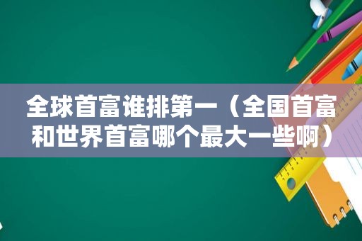 全球首富谁排第一（全国首富和世界首富哪个最大一些啊）