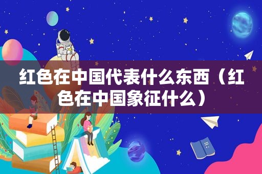 红色在中国代表什么东西（红色在中国象征什么）